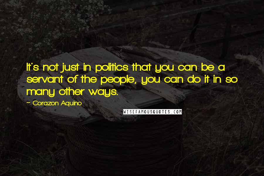 Corazon Aquino Quotes: It's not just in politics that you can be a servant of the people, you can do it in so many other ways.