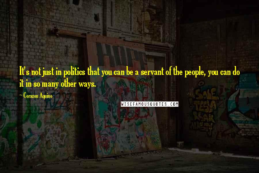 Corazon Aquino Quotes: It's not just in politics that you can be a servant of the people, you can do it in so many other ways.