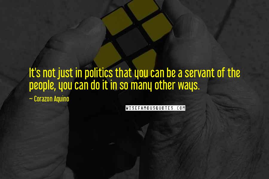 Corazon Aquino Quotes: It's not just in politics that you can be a servant of the people, you can do it in so many other ways.