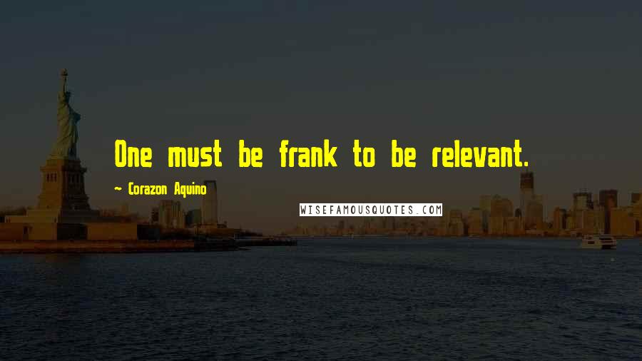 Corazon Aquino Quotes: One must be frank to be relevant.