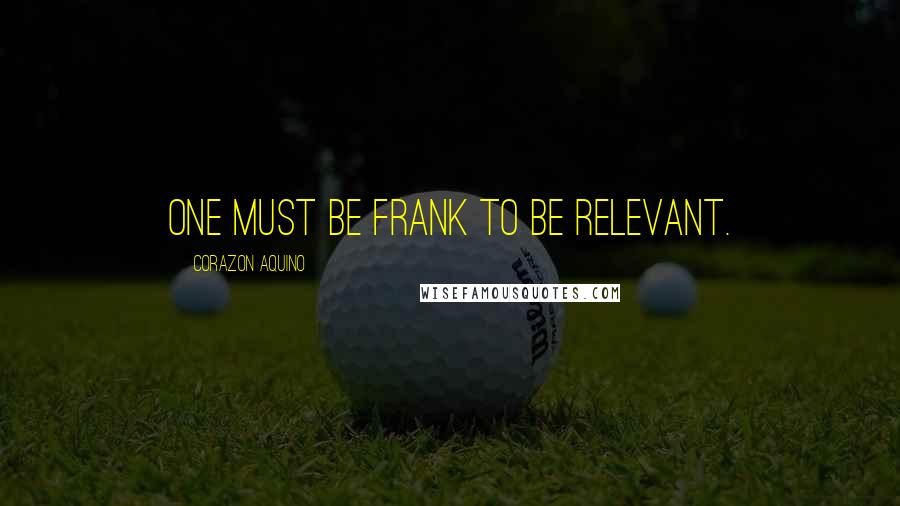 Corazon Aquino Quotes: One must be frank to be relevant.