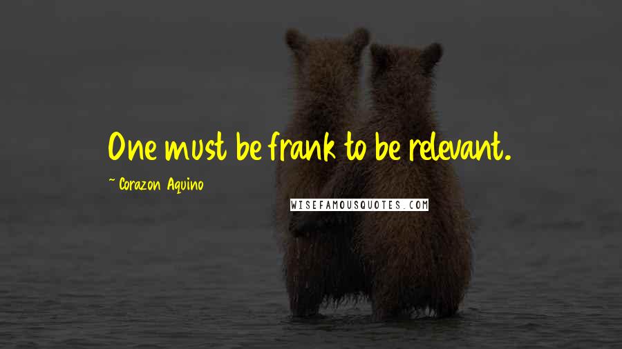 Corazon Aquino Quotes: One must be frank to be relevant.