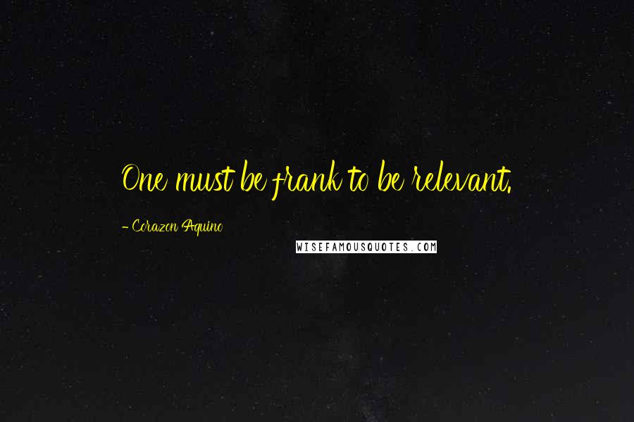 Corazon Aquino Quotes: One must be frank to be relevant.