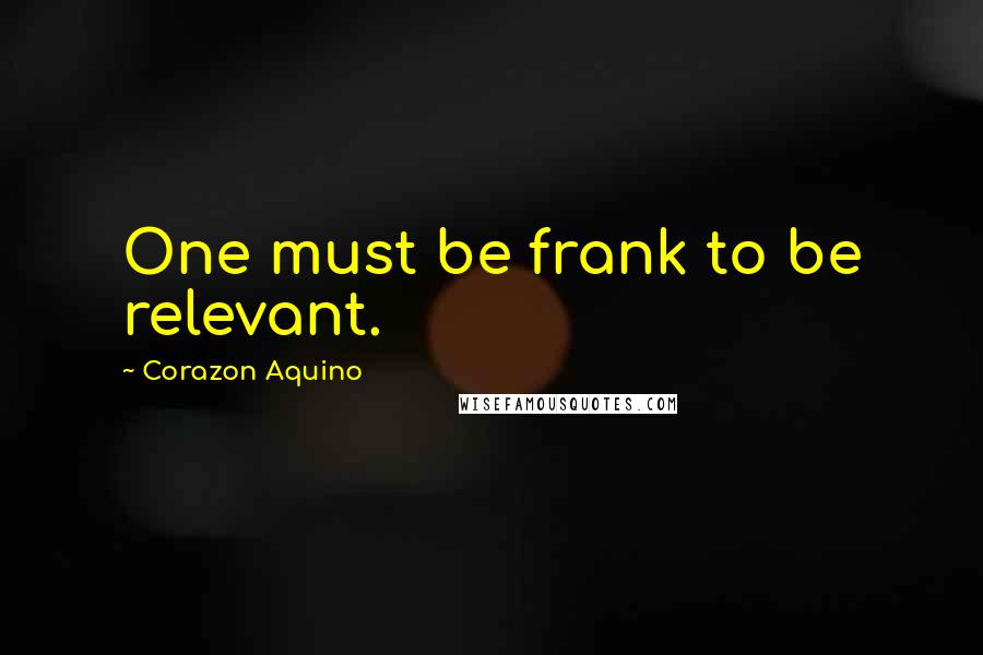 Corazon Aquino Quotes: One must be frank to be relevant.