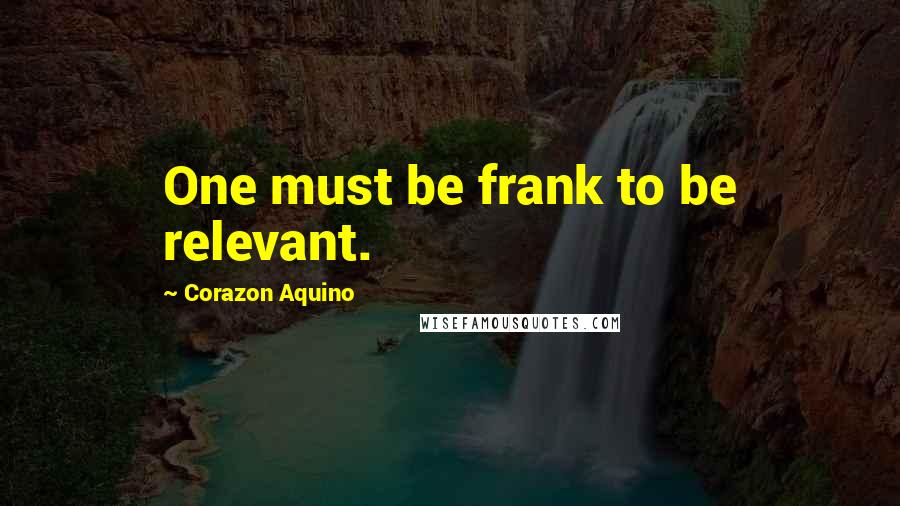 Corazon Aquino Quotes: One must be frank to be relevant.