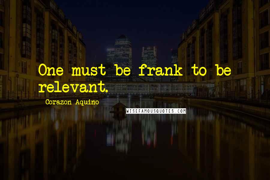 Corazon Aquino Quotes: One must be frank to be relevant.