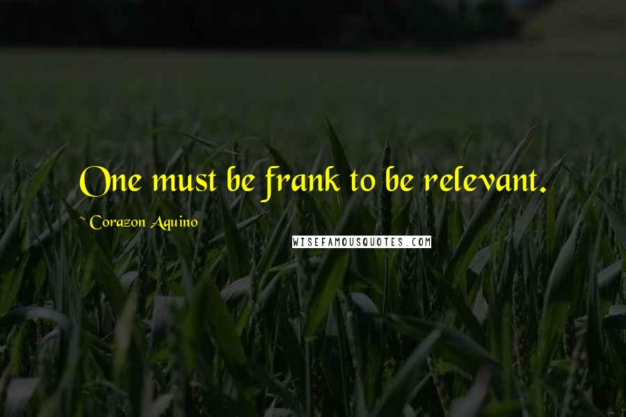 Corazon Aquino Quotes: One must be frank to be relevant.