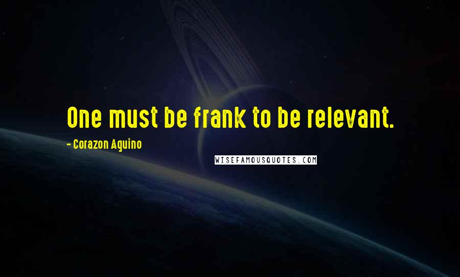 Corazon Aquino Quotes: One must be frank to be relevant.