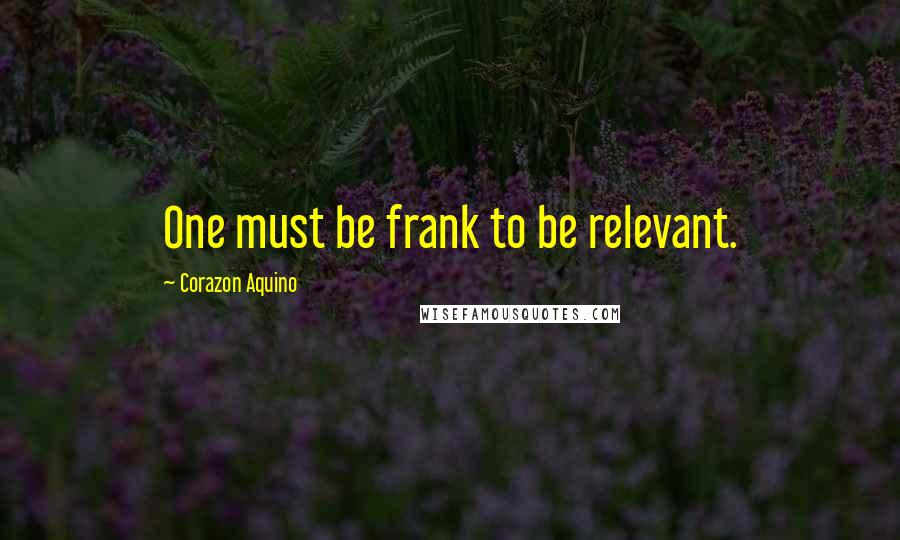 Corazon Aquino Quotes: One must be frank to be relevant.