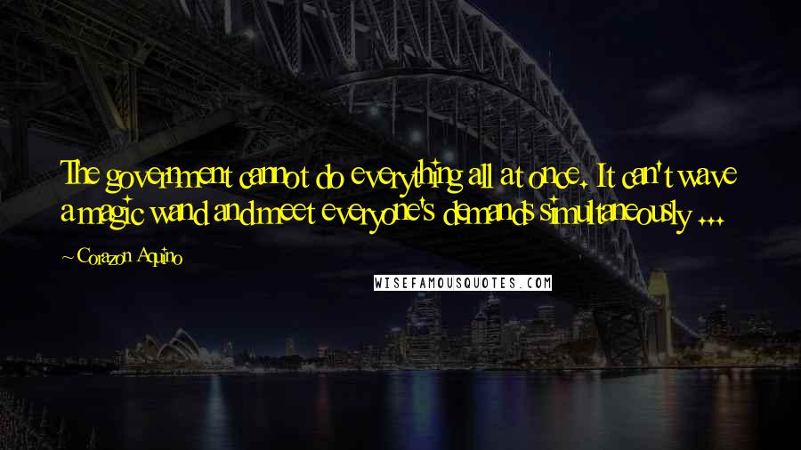 Corazon Aquino Quotes: The government cannot do everything all at once. It can't wave a magic wand and meet everyone's demands simultaneously ...