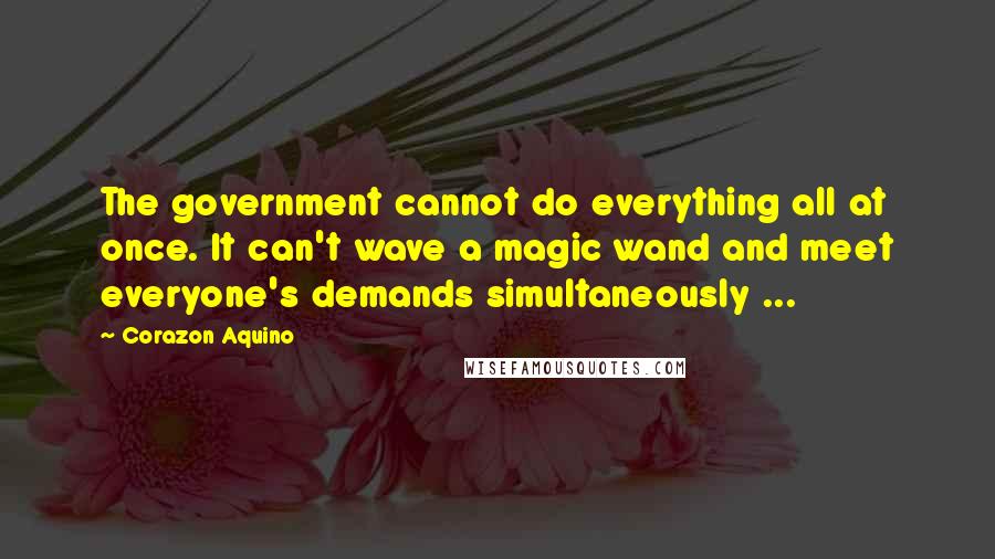 Corazon Aquino Quotes: The government cannot do everything all at once. It can't wave a magic wand and meet everyone's demands simultaneously ...