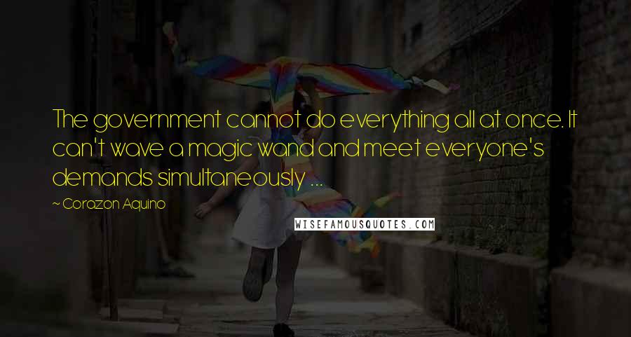 Corazon Aquino Quotes: The government cannot do everything all at once. It can't wave a magic wand and meet everyone's demands simultaneously ...