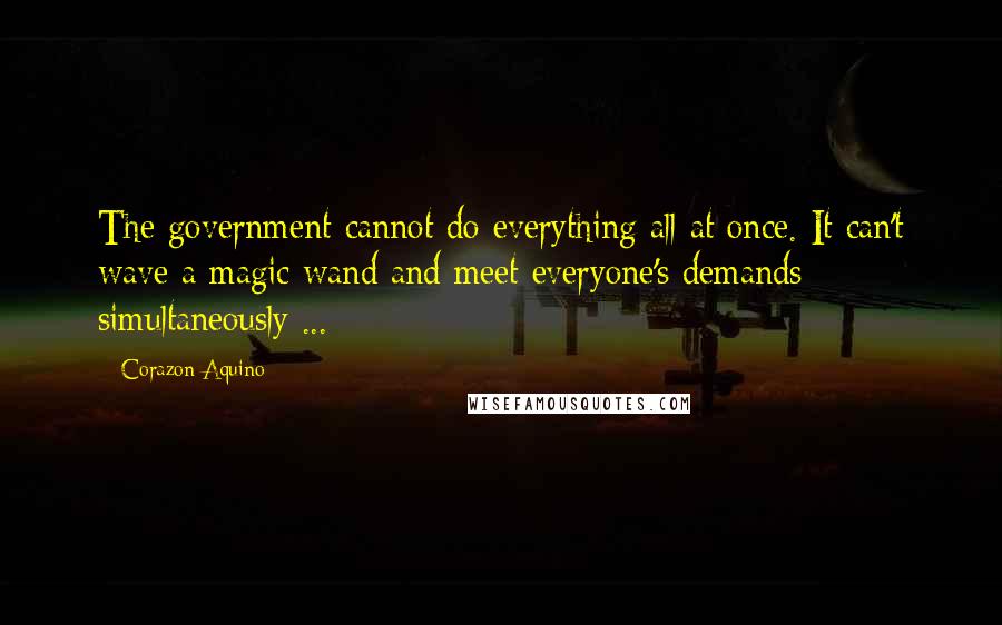 Corazon Aquino Quotes: The government cannot do everything all at once. It can't wave a magic wand and meet everyone's demands simultaneously ...