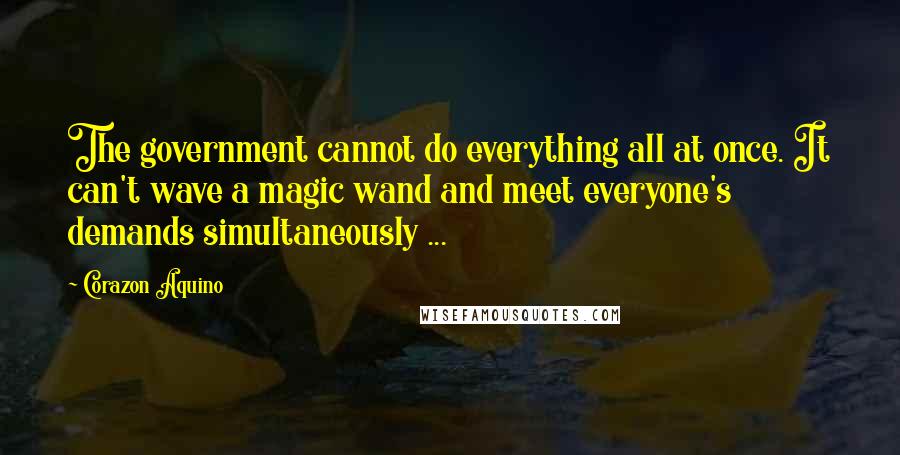 Corazon Aquino Quotes: The government cannot do everything all at once. It can't wave a magic wand and meet everyone's demands simultaneously ...