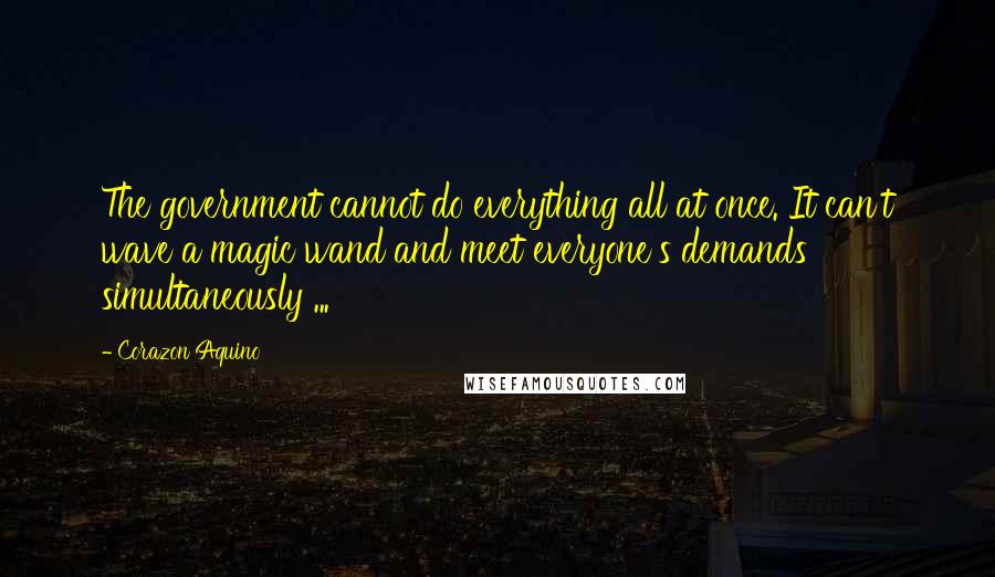 Corazon Aquino Quotes: The government cannot do everything all at once. It can't wave a magic wand and meet everyone's demands simultaneously ...