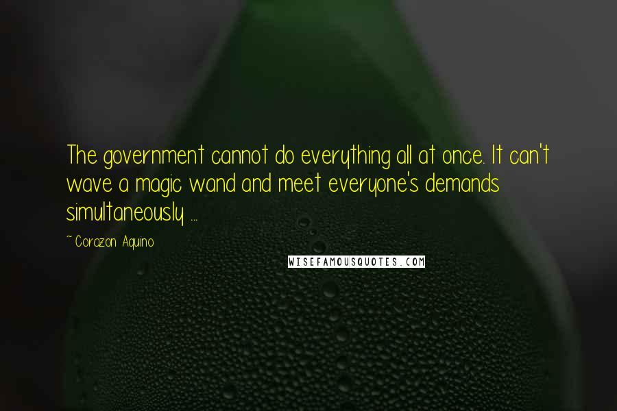 Corazon Aquino Quotes: The government cannot do everything all at once. It can't wave a magic wand and meet everyone's demands simultaneously ...