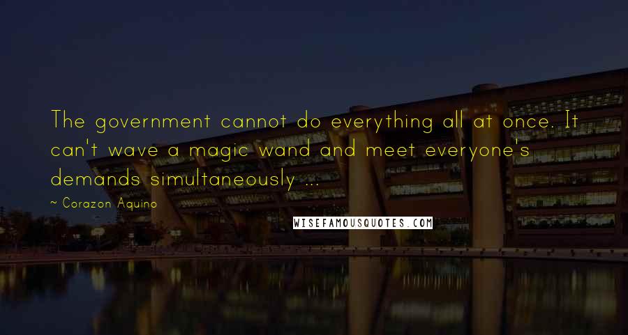 Corazon Aquino Quotes: The government cannot do everything all at once. It can't wave a magic wand and meet everyone's demands simultaneously ...