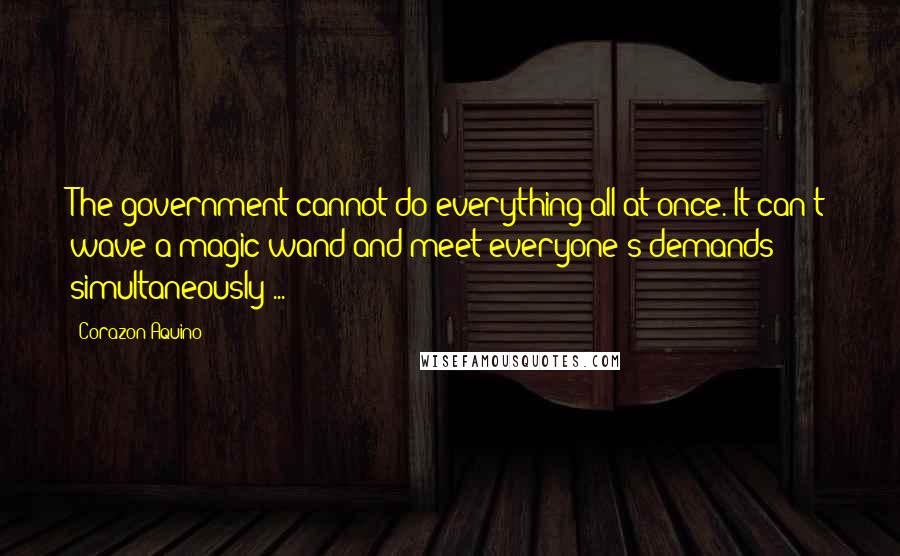 Corazon Aquino Quotes: The government cannot do everything all at once. It can't wave a magic wand and meet everyone's demands simultaneously ...