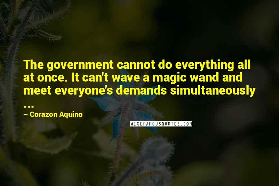 Corazon Aquino Quotes: The government cannot do everything all at once. It can't wave a magic wand and meet everyone's demands simultaneously ...