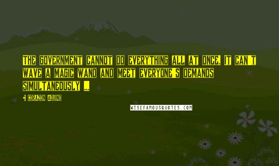 Corazon Aquino Quotes: The government cannot do everything all at once. It can't wave a magic wand and meet everyone's demands simultaneously ...