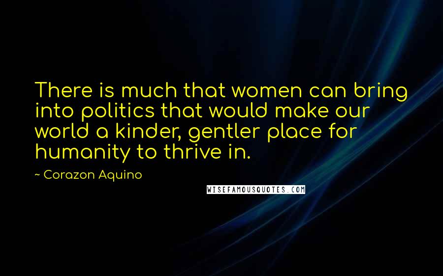 Corazon Aquino Quotes: There is much that women can bring into politics that would make our world a kinder, gentler place for humanity to thrive in.