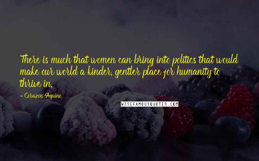 Corazon Aquino Quotes: There is much that women can bring into politics that would make our world a kinder, gentler place for humanity to thrive in.