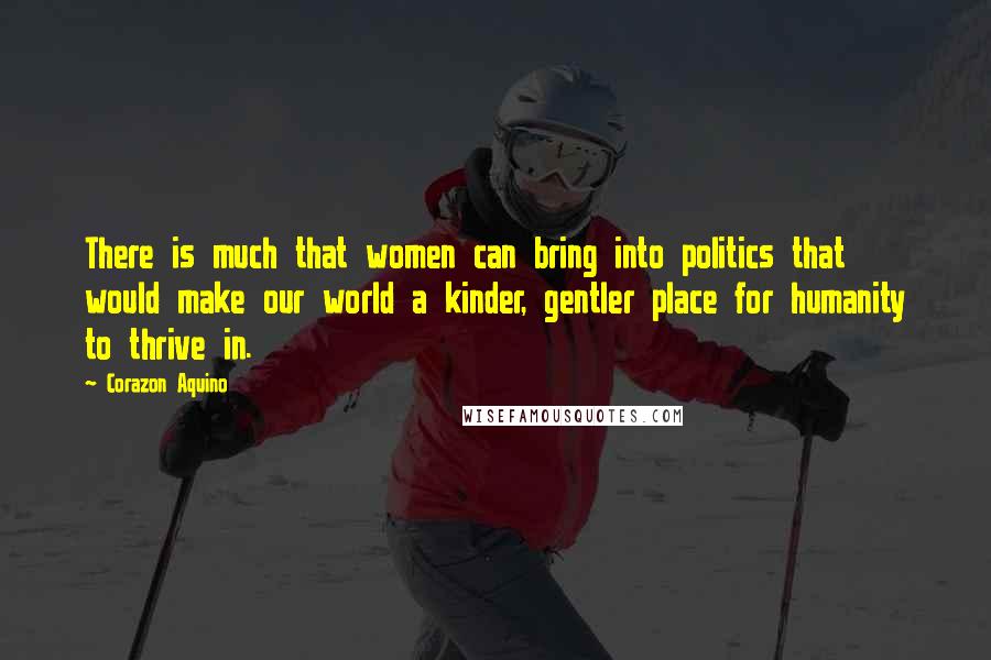 Corazon Aquino Quotes: There is much that women can bring into politics that would make our world a kinder, gentler place for humanity to thrive in.