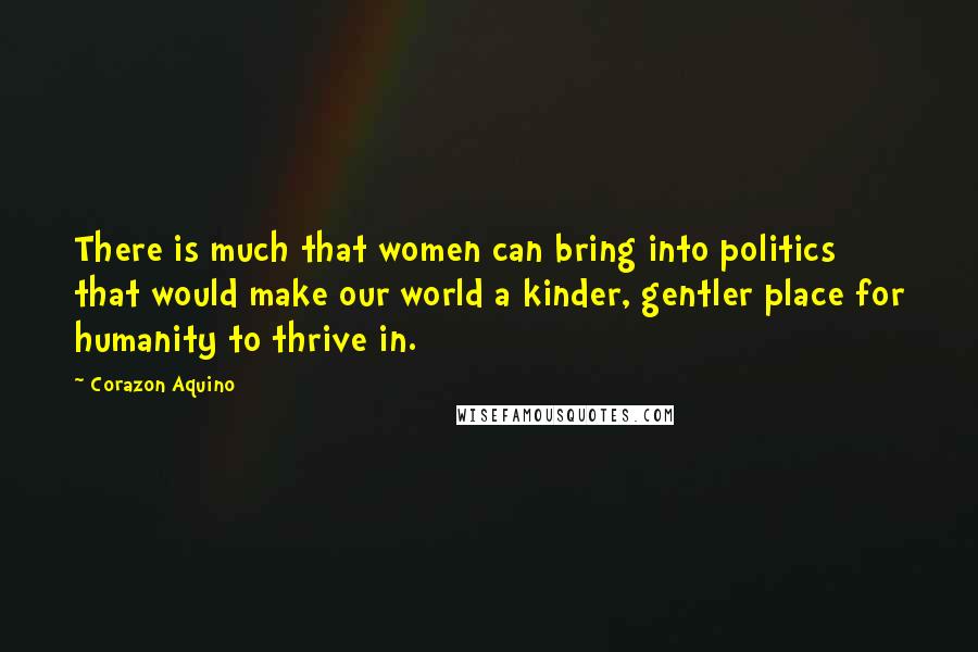 Corazon Aquino Quotes: There is much that women can bring into politics that would make our world a kinder, gentler place for humanity to thrive in.