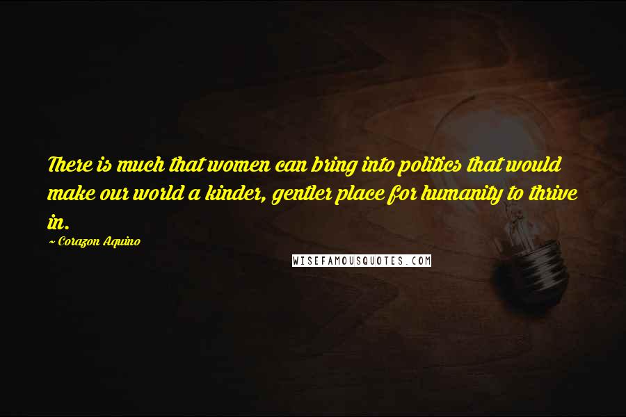 Corazon Aquino Quotes: There is much that women can bring into politics that would make our world a kinder, gentler place for humanity to thrive in.