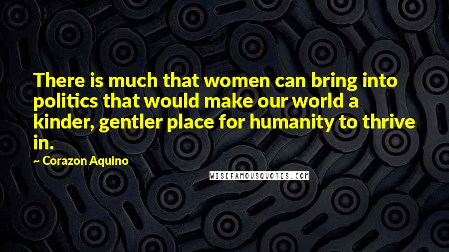 Corazon Aquino Quotes: There is much that women can bring into politics that would make our world a kinder, gentler place for humanity to thrive in.