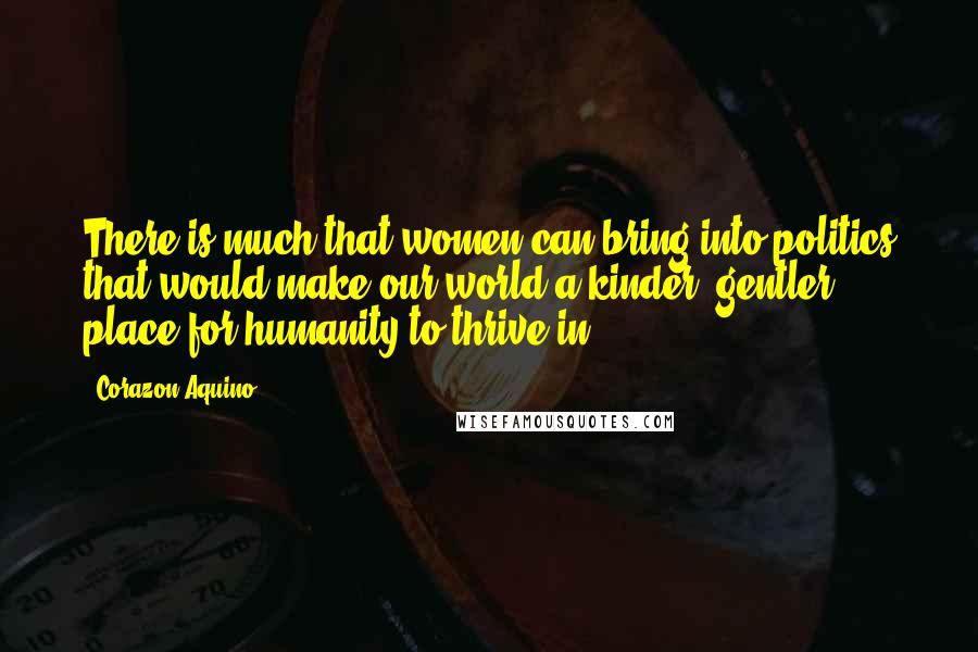 Corazon Aquino Quotes: There is much that women can bring into politics that would make our world a kinder, gentler place for humanity to thrive in.