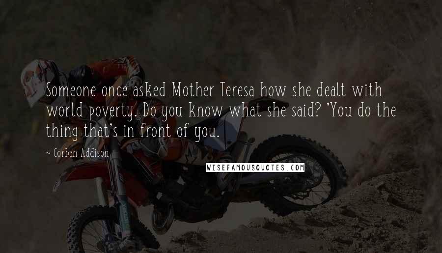 Corban Addison Quotes: Someone once asked Mother Teresa how she dealt with world poverty. Do you know what she said? 'You do the thing that's in front of you.