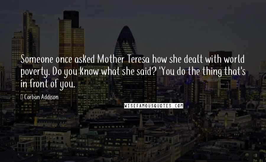 Corban Addison Quotes: Someone once asked Mother Teresa how she dealt with world poverty. Do you know what she said? 'You do the thing that's in front of you.