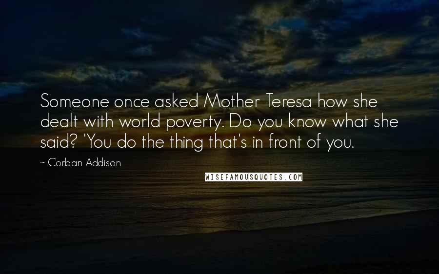 Corban Addison Quotes: Someone once asked Mother Teresa how she dealt with world poverty. Do you know what she said? 'You do the thing that's in front of you.