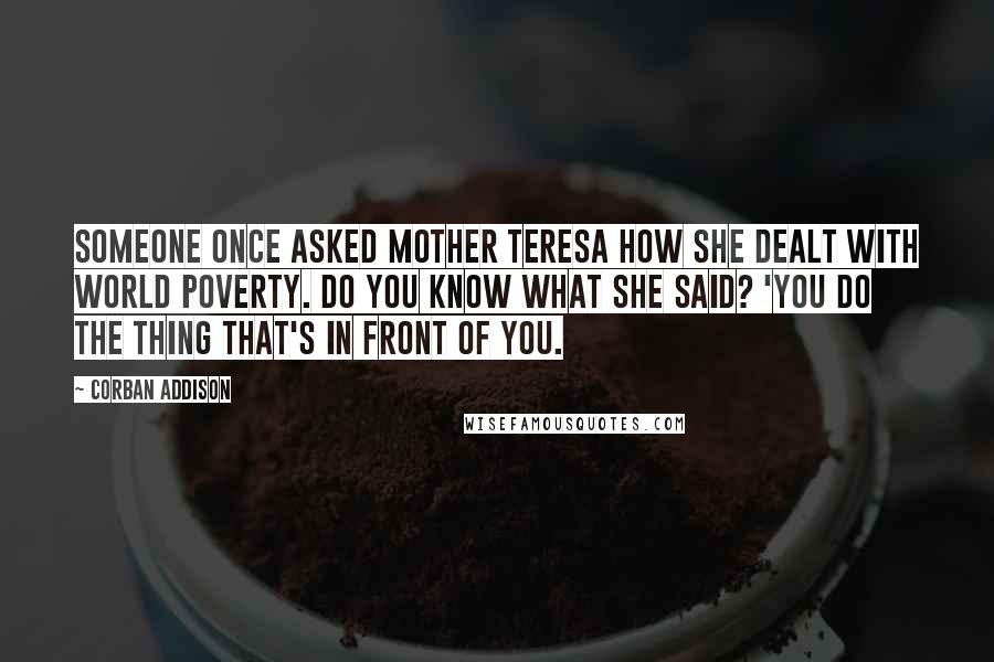 Corban Addison Quotes: Someone once asked Mother Teresa how she dealt with world poverty. Do you know what she said? 'You do the thing that's in front of you.