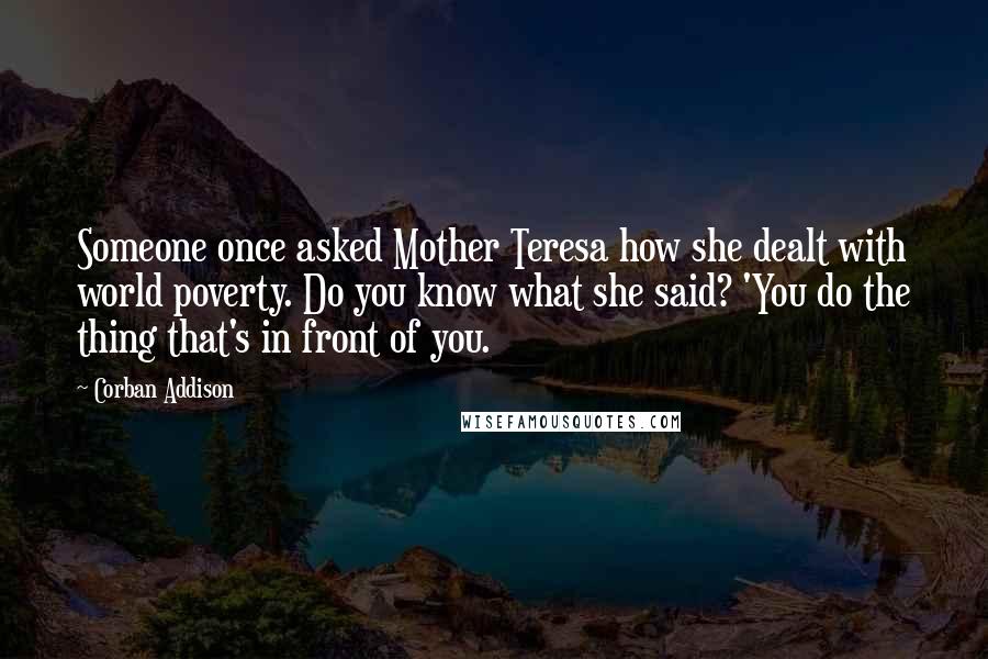 Corban Addison Quotes: Someone once asked Mother Teresa how she dealt with world poverty. Do you know what she said? 'You do the thing that's in front of you.