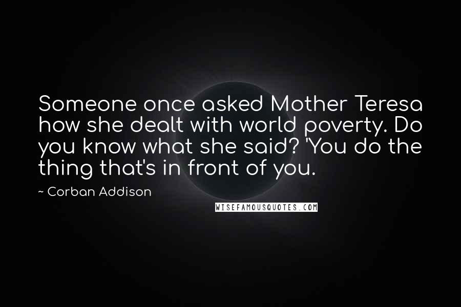 Corban Addison Quotes: Someone once asked Mother Teresa how she dealt with world poverty. Do you know what she said? 'You do the thing that's in front of you.