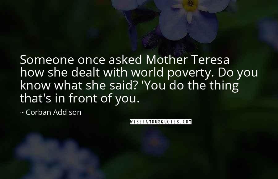 Corban Addison Quotes: Someone once asked Mother Teresa how she dealt with world poverty. Do you know what she said? 'You do the thing that's in front of you.