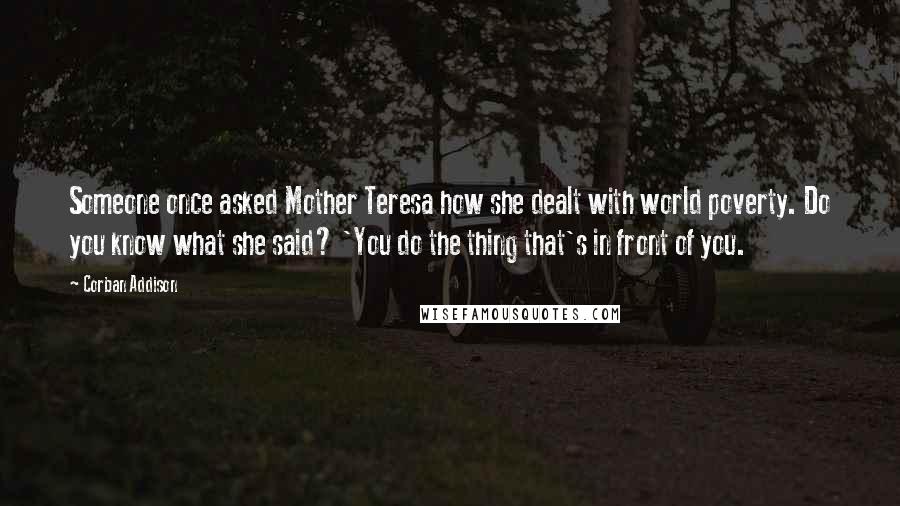 Corban Addison Quotes: Someone once asked Mother Teresa how she dealt with world poverty. Do you know what she said? 'You do the thing that's in front of you.