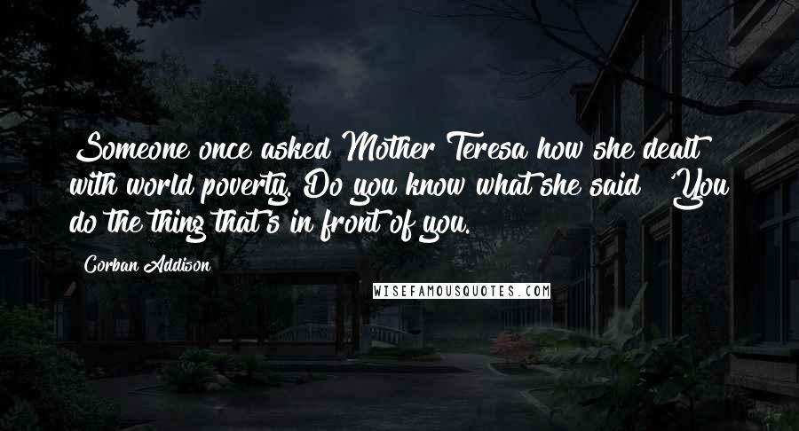 Corban Addison Quotes: Someone once asked Mother Teresa how she dealt with world poverty. Do you know what she said? 'You do the thing that's in front of you.