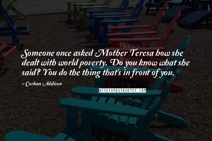 Corban Addison Quotes: Someone once asked Mother Teresa how she dealt with world poverty. Do you know what she said? 'You do the thing that's in front of you.