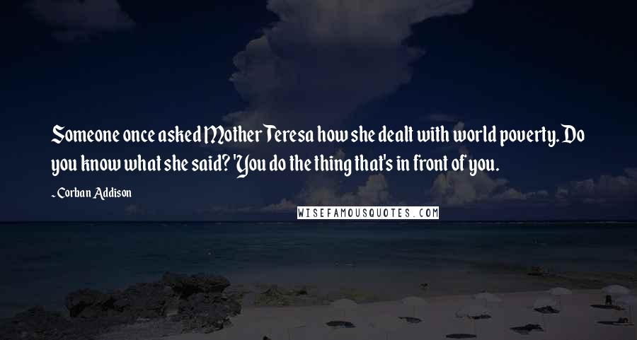 Corban Addison Quotes: Someone once asked Mother Teresa how she dealt with world poverty. Do you know what she said? 'You do the thing that's in front of you.