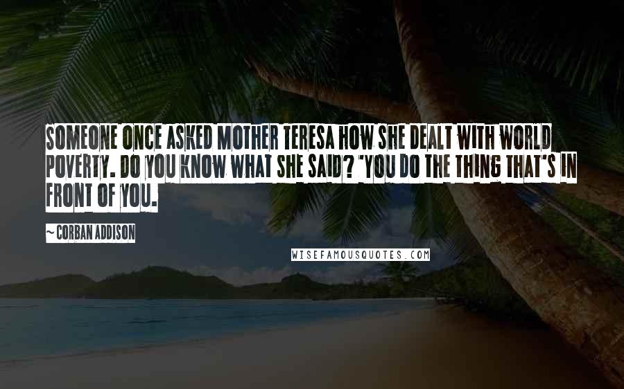 Corban Addison Quotes: Someone once asked Mother Teresa how she dealt with world poverty. Do you know what she said? 'You do the thing that's in front of you.