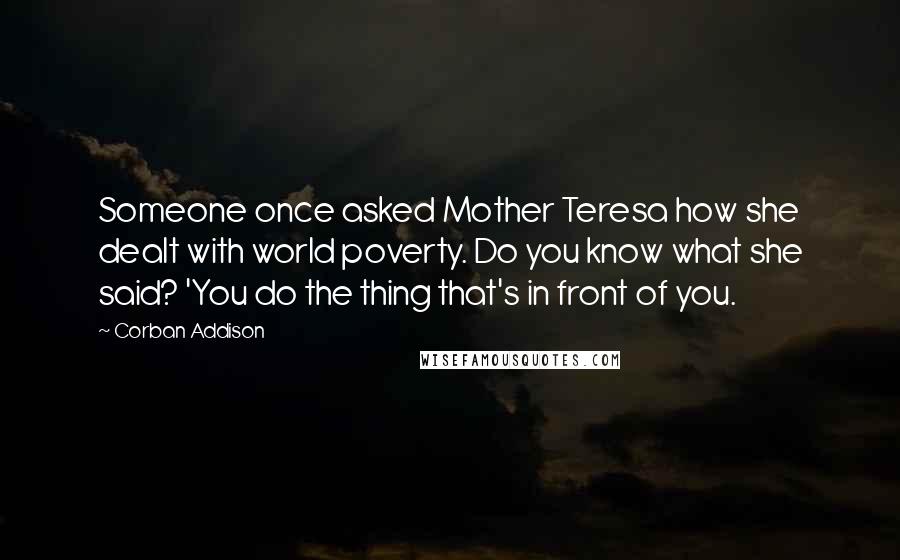 Corban Addison Quotes: Someone once asked Mother Teresa how she dealt with world poverty. Do you know what she said? 'You do the thing that's in front of you.