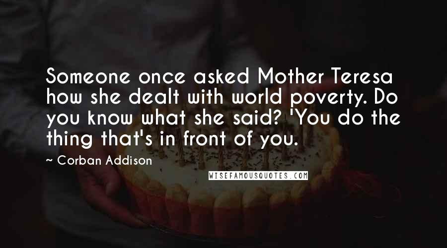 Corban Addison Quotes: Someone once asked Mother Teresa how she dealt with world poverty. Do you know what she said? 'You do the thing that's in front of you.