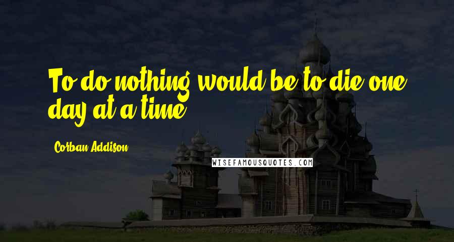 Corban Addison Quotes: To do nothing would be to die one day at a time.