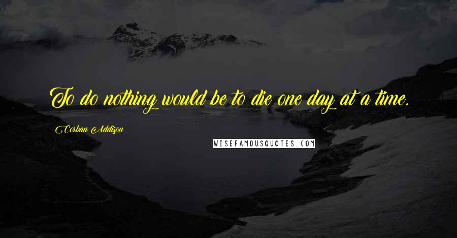 Corban Addison Quotes: To do nothing would be to die one day at a time.