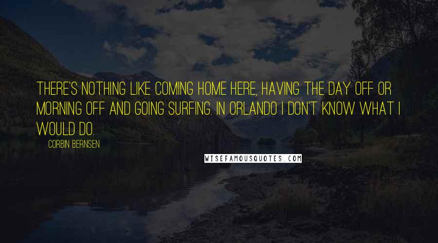 Corbin Bernsen Quotes: There's nothing like coming home here, having the day off or morning off and going surfing. In Orlando I don't know what I would do.