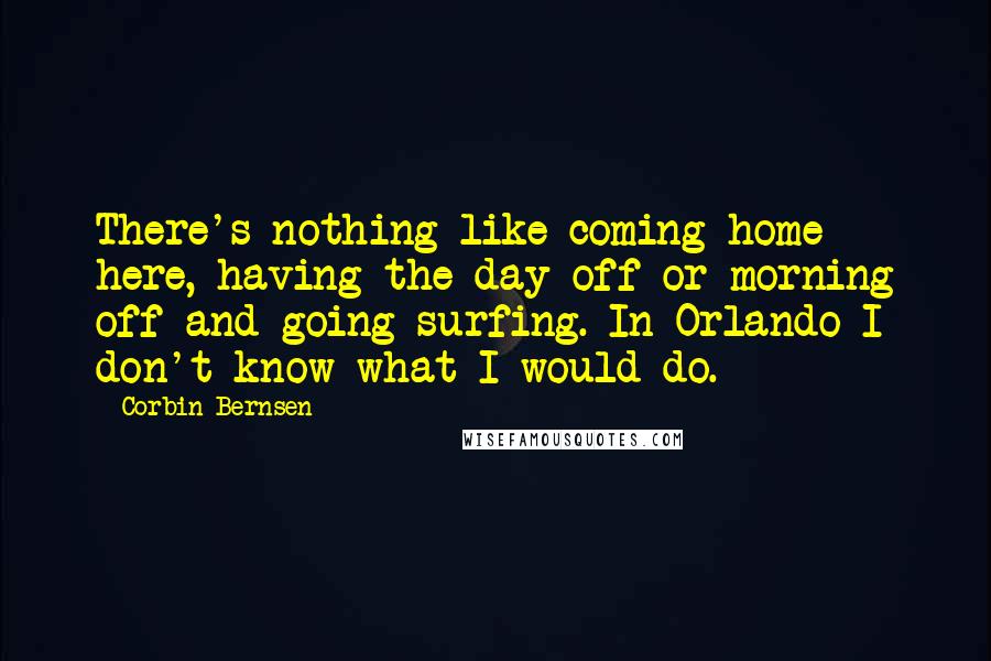 Corbin Bernsen Quotes: There's nothing like coming home here, having the day off or morning off and going surfing. In Orlando I don't know what I would do.