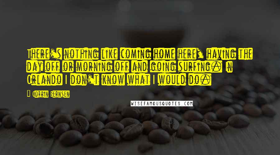 Corbin Bernsen Quotes: There's nothing like coming home here, having the day off or morning off and going surfing. In Orlando I don't know what I would do.